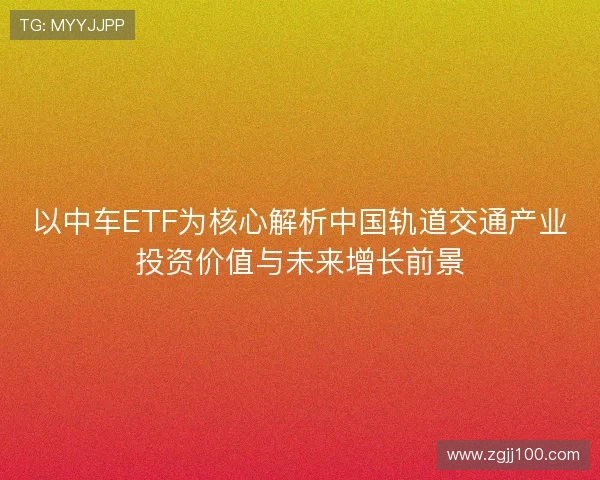 以中车ETF为核心解析中国轨道交通产业投资价值与未来增长前景