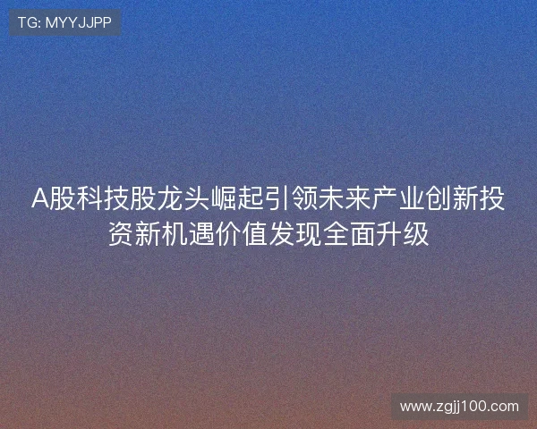 A股科技股龙头崛起引领未来产业创新投资新机遇价值发现全面升级